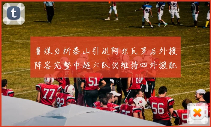 鲁媒分析泰山引进阿尔瓦罗后外援阵容完整中超六队仍维持四外援配置
