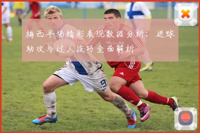 梅西半场精彩表现数据分析：进球助攻与过人技巧全面解析
