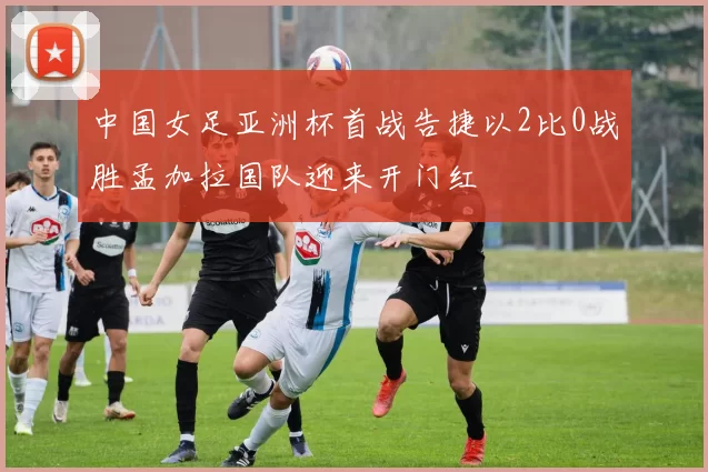 中国女足亚洲杯首战告捷以2比0战胜孟加拉国队迎来开门红