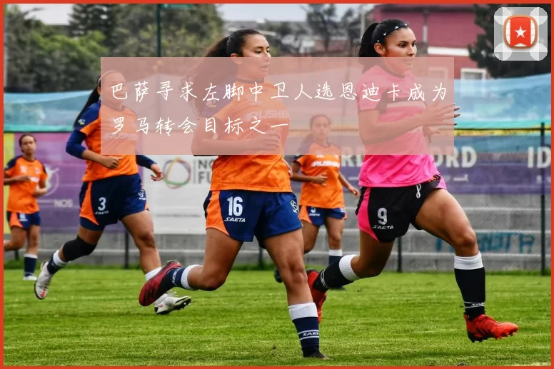 巴萨寻求左脚中卫人选恩迪卡成为罗马转会目标之一