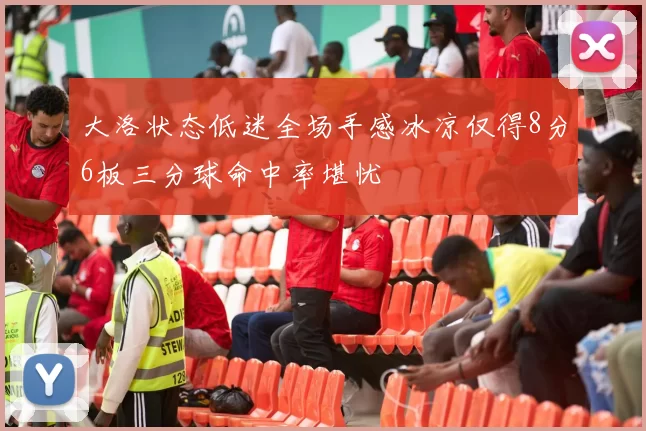 大洛状态低迷全场手感冰凉仅得8分6板三分球命中率堪忧
