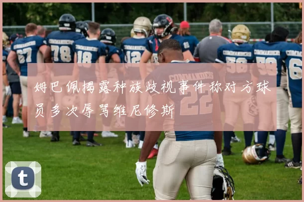 姆巴佩揭露种族歧视事件称对方球员多次辱骂维尼修斯