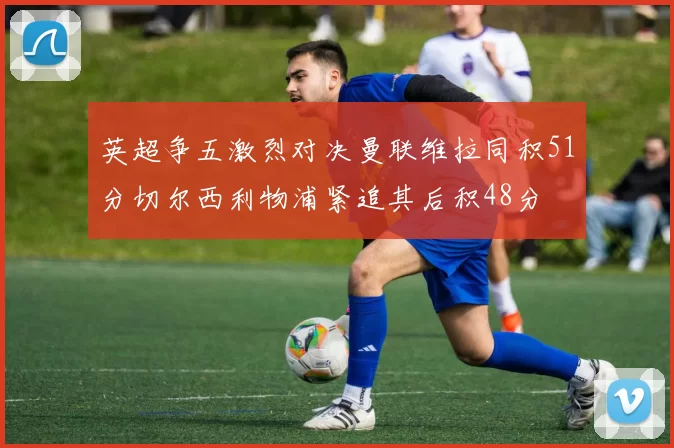 英超争五激烈对决曼联维拉同积51分切尔西利物浦紧追其后积48分