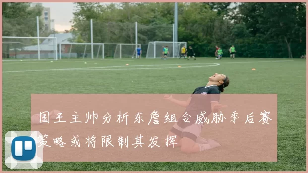 国王主帅分析东詹组合威胁季后赛策略或将限制其发挥