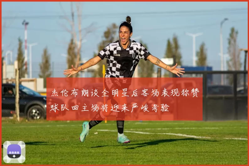杰伦布朗谈全明星后客场表现称赞球队回主场将迎来严峻考验