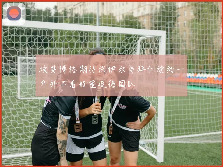 埃芬博格期待诺伊尔与拜仁续约一年并不看好重返德国队