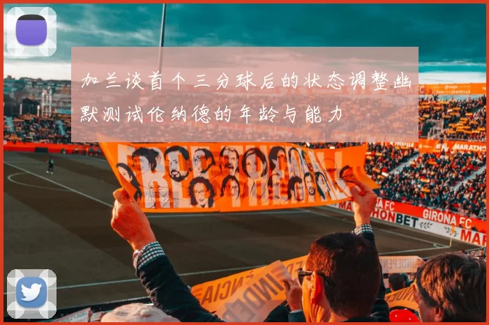 加兰谈首个三分球后的状态调整幽默测试伦纳德的年龄与能力