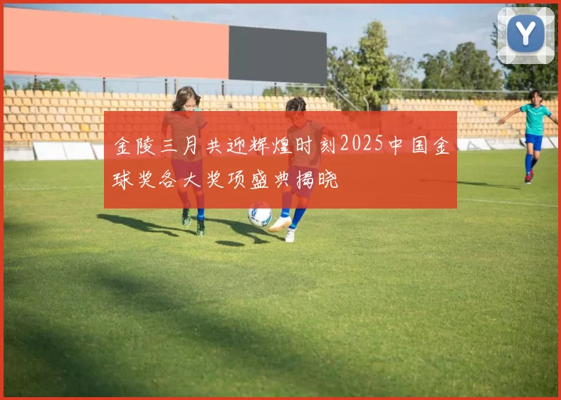 金陵三月共迎辉煌时刻2025中国金球奖各大奖项盛典揭晓