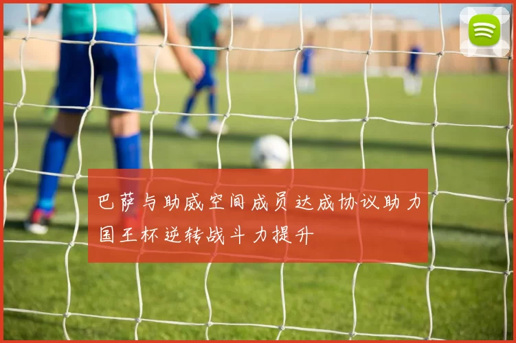 巴萨与助威空间成员达成协议助力国王杯逆转战斗力提升