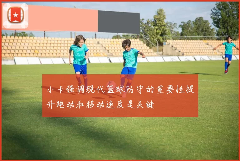 小卡强调现代篮球防守的重要性提升跑动和移动速度是关键