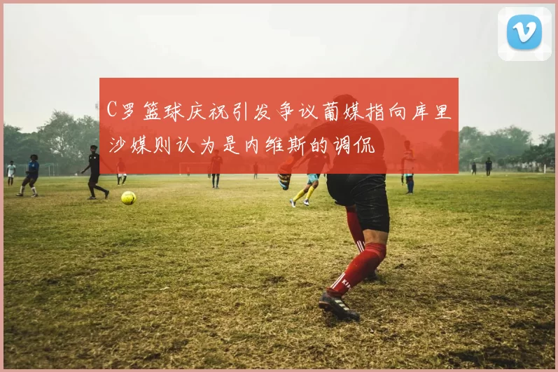 C罗篮球庆祝引发争议葡媒指向库里沙媒则认为是内维斯的调侃