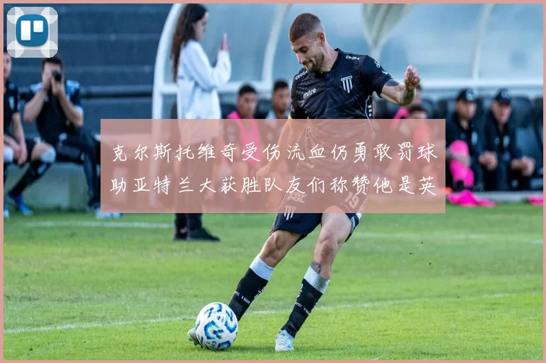 克尔斯托维奇受伤流血仍勇敢罚球助亚特兰大获胜队友们称赞他是英雄