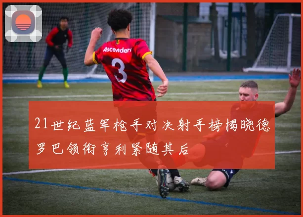 21世纪蓝军枪手对决射手榜揭晓德罗巴领衔亨利紧随其后