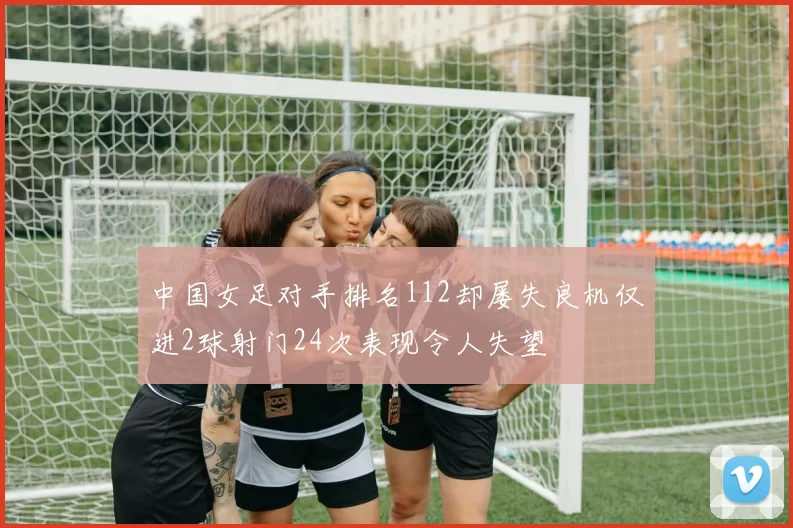 中国女足对手排名112却屡失良机仅进2球射门24次表现令人失望