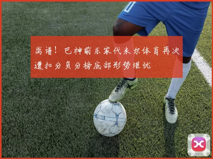 离谱！巴神前东家代米尔体育再次遭扣分负分榜底部形势堪忧