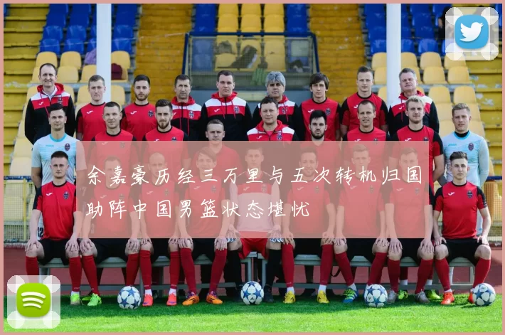 余嘉豪历经三万里与五次转机归国助阵中国男篮状态堪忧