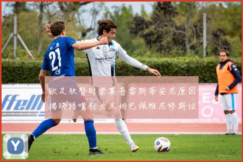 欧足联暂时禁赛普雷斯蒂安尼原因揭晓捂嘴行为及姆巴佩维尼修斯证词分析