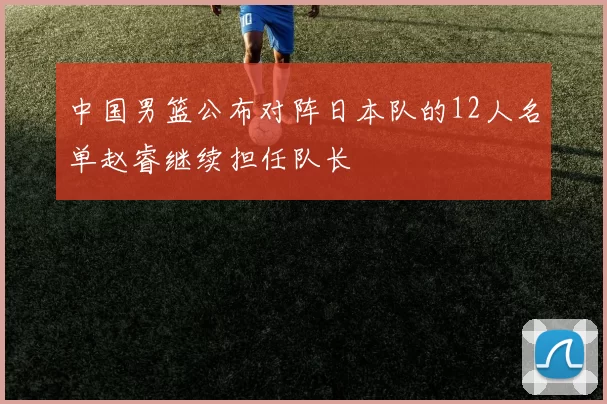 中国男篮公布对阵日本队的12人名单赵睿继续担任队长