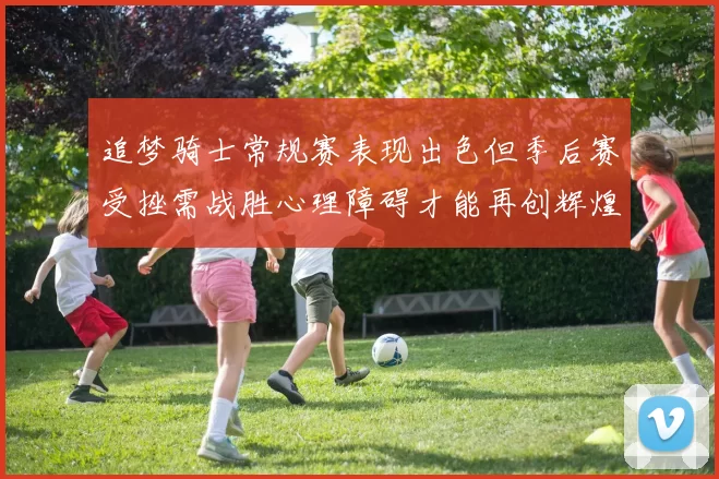 追梦骑士常规赛表现出色但季后赛受挫需战胜心理障碍才能再创辉煌