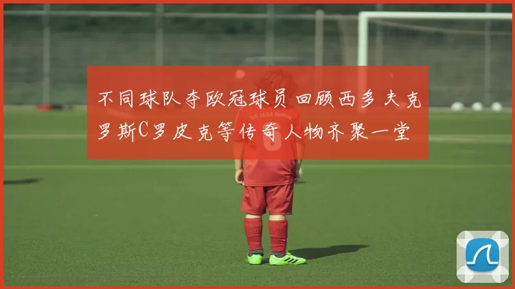 不同球队夺欧冠球员回顾西多夫克罗斯C罗皮克等传奇人物齐聚一堂