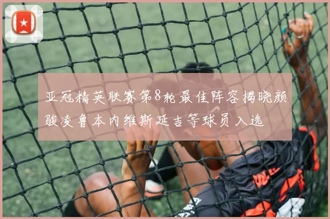 亚冠精英联赛第8轮最佳阵容揭晓颜骏凌鲁本内维斯延吉等球员入选