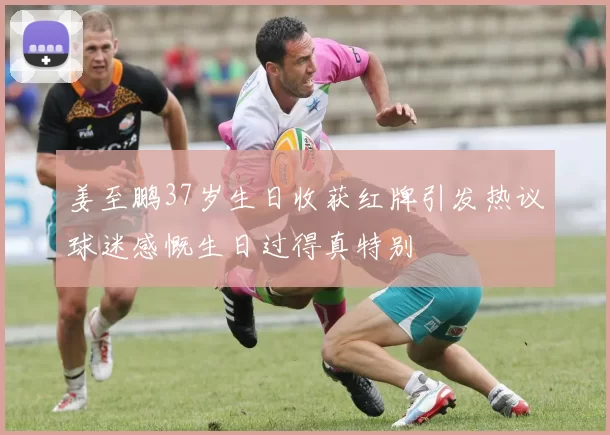 姜至鹏37岁生日收获红牌引发热议球迷感慨生日过得真特别