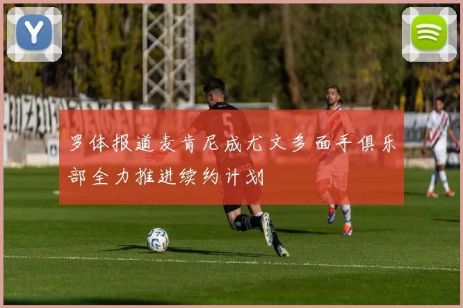 罗体报道麦肯尼成尤文多面手俱乐部全力推进续约计划