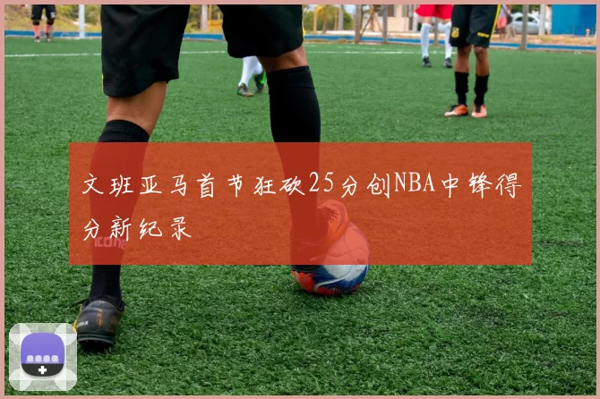 文班亚马首节狂砍25分创NBA中锋得分新纪录