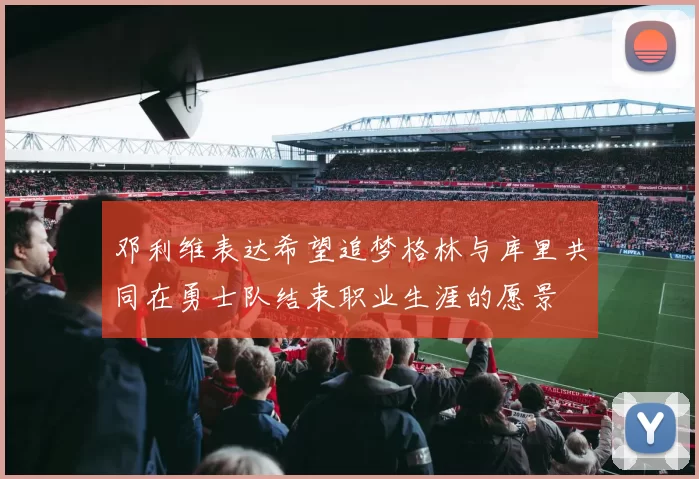 邓利维表达希望追梦格林与库里共同在勇士队结束职业生涯的愿景