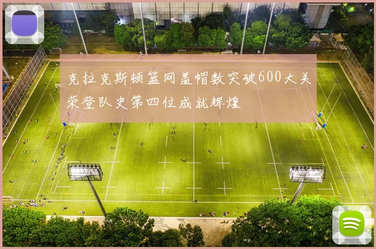 克拉克斯顿篮网盖帽数突破600大关荣登队史第四位成就辉煌